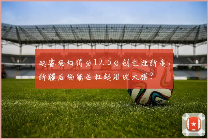 赵睿场均得分19.5分创生涯新高,新疆后场能否扛起进攻大旗?