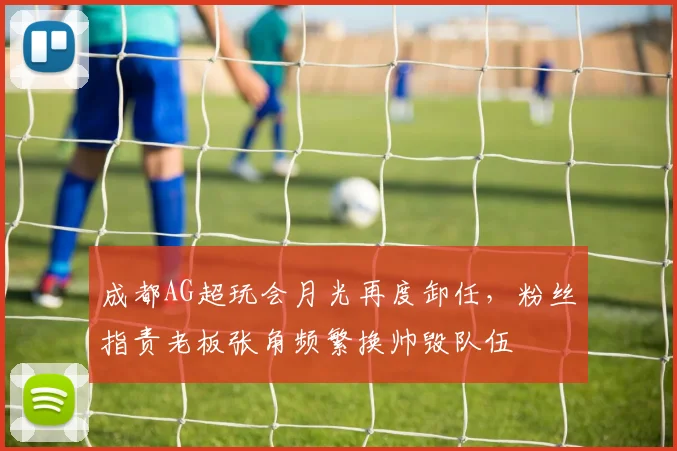 成都AG超玩会月光再度卸任,粉丝指责老板张角频繁换帅毁队伍