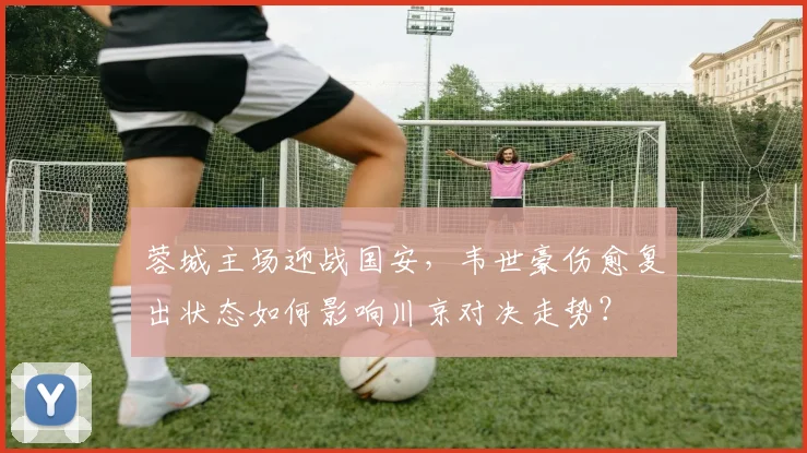 蓉城主场迎战国安，韦世豪伤愈复出状态如何影响川京对决走势？